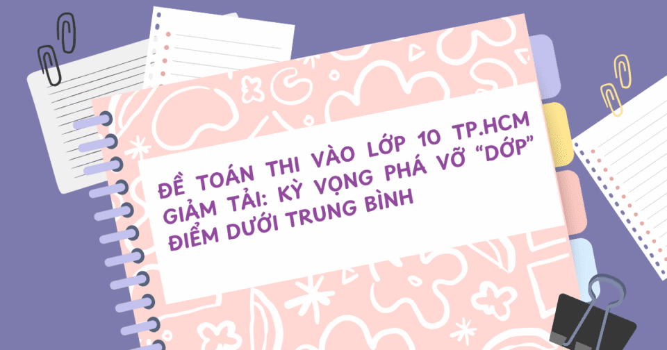 Đề Toán thi vào lớp 10 TP.HCM giảm tải: Kỳ vọng phá vỡ “dớp” điểm dưới trung bình