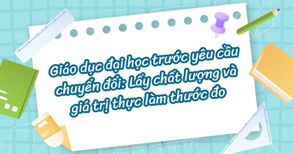 Giáo dục đại học trước yêu cầu chuyển đổi: Lấy chất lượng và giá trị thực làm thước đo